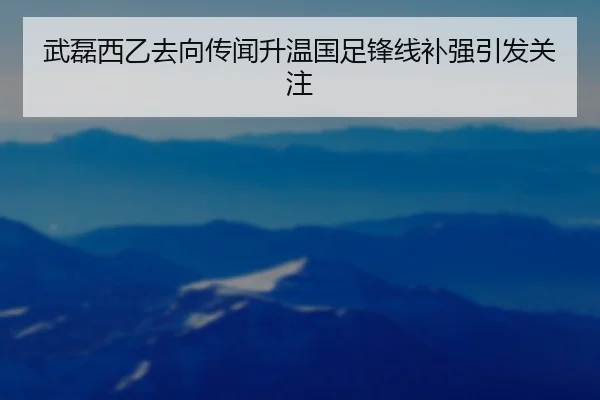 武磊西乙去向传闻升温国足锋线补强引发关注