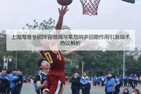 上海海港冬训阵容微调与莱昂纳多回撤作用引发战术热议解析