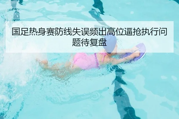 国足热身赛防线失误频出高位逼抢执行问题待复盘